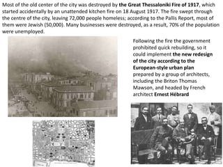 Most of the old center of the city was destroyed by the Great Thessaloniki Fire of 1917, which
started accidentally by an unattended kitchen fire on 18 August 1917. The fire swept through
the centre of the city, leaving 72,000 people homeless; according to the Pallis Report, most of
them were Jewish (50,000). Many businesses were destroyed, as a result, 70% of the population
were unemployed.
                                                         Following the fire the government
                                                         prohibited quick rebuilding, so it
                                                         could implement the new redesign
                                                         of the city according to the
                                                         European-style urban plan
                                                         prepared by a group of architects,
                                                         including the Briton Thomas
                                                         Mawson, and headed by French
                                                         architect Ernest Hébrard
 