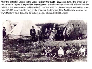 After the defeat of Greece in the Greco-Turkish War (1919–1922) and during the break-up of
the Ottoman Empire, a population exchange took place between Greece and Turkey. Over one
million ethnic Greeks deported from the former Ottoman Empire were resettled in Greece and
over 160,000 were resettled in the city, changing its demographics. Additionally many of the
city's Muslims were deported to Turkey, ranging at about 20,000 people.
 