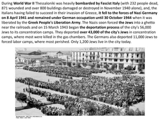 During World War II Thessaloniki was heavily bombarded by Fascist Italy (with 232 people dead,
871 wounded and over 800 buildings damaged or destroyed in November 1940 alone), and, the
Italians having failed to succeed in their invasion of Greece, it fell to the forces of Nazi Germany
on 8 April 1941 and remained under German occupation until 30 October 1944 when it was
liberated by the Greek People's Liberation Army. The Nazis soon forced the Jews into a ghetto
near the railroads and on 15 March 1943 began the deportation process of the city's 56,000
Jews to its concentration camps. They deported over 43,000 of the city's Jews in concentration
camps, where most were killed in the gas chambers. The Germans also deported 11,000 Jews to
forced labor camps, where most perished. Only 1,200 Jews live in the city today.
 