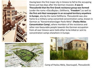 Having been the first major city in Greece to fall to the occupying
forces just two days after the German invasion, it was in
Thessaloniki that the first Greek resistance group was formed
(under the name «Ελευθερία», Eleftheria, "Freedom") as well as
the first anti-Nazi newspaper in an occupied territory anywhere
in Europe, also by the name Eleftheria. Thessaloniki was also
home to a military camp-converted-concentration camp, known in
German as "Konzentrationslager Pavlo Mela" (Pavlos Melas
Concentration Camp), where members of the resistance and
other non-favourable people towards the German occupation
from all over Greece were held either to be killed or sent to
concentration camps elsewhere in Europe.




                Camp of Pavlou Mela, Stavroupoli, Thessaloniki
 