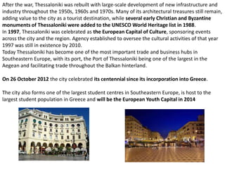 After the war, Thessaloniki was rebuilt with large-scale development of new infrastructure and
industry throughout the 1950s, 1960s and 1970s. Many of its architectural treasures still remain,
adding value to the city as a tourist destination, while several early Christian and Byzantine
monuments of Thessaloniki were added to the UNESCO World Heritage list in 1988.
In 1997, Thessaloniki was celebrated as the European Capital of Culture, sponsoring events
across the city and the region. Agency established to oversee the cultural activities of that year
1997 was still in existence by 2010.
Today Thessaloniki has become one of the most important trade and business hubs in
Southeastern Europe, with its port, the Port of Thessaloniki being one of the largest in the
Aegean and facilitating trade throughout the Balkan hinterland.

On 26 October 2012 the city celebrated its centennial since its incorporation into Greece.

The city also forms one of the largest student centres in Southeastern Europe, is host to the
largest student population in Greece and will be the European Youth Capital in 2014
 