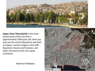 Upper Town Thessaloniki is the most
ancient part of the city that is
approximately 2300 years old. Here you
may see the ancient Byzantine wall with
its towers, ancient religious sites with
Byzantine mosaics and frescoes, and
other remnants of the city's great
civilization.



             Katerina Prokopiou
 