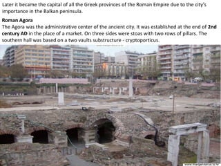 Later it became the capital of all the Greek provinces of the Roman Empire due to the city's
importance in the Balkan peninsula.
Roman Agora
The Agora was the administrative center of the ancient city. It was established at the end of 2nd
century AD in the place of a market. On three sides were stoas with two rows of pillars. The
southern hall was based on a two vaults substructure - cryptoporticus.
 