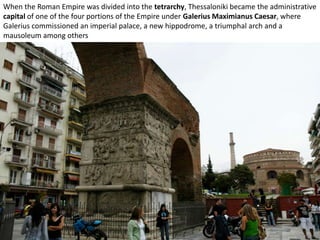 When the Roman Empire was divided into the tetrarchy, Thessaloniki became the administrative
capital of one of the four portions of the Empire under Galerius Maximianus Caesar, where
Galerius commissioned an imperial palace, a new hippodrome, a triumphal arch and a
mausoleum among others
 