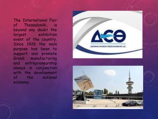 The International Fair
of Thessaloniki, is
beyond any doubt the
largest exhibition
event of the country.
Since 1926 the main
purpose has been to
support and promote
Greek manufacturing
and entrepreneurship
always in conjunction
with the development
of the national
economy.
 