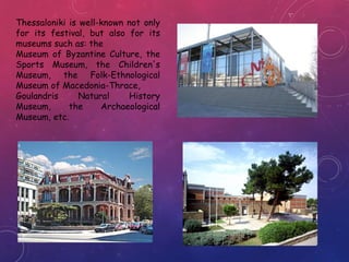 Thessaloniki is well-known not only
for its festival, but also for its
museums such as: the
Museum of Byzantine Culture, the
Sports Museum, the Children's
Museum, the Folk-Ethnological
Museum of Macedonia-Thrace,
Goulandris Natural History
Museum, the Archaeological
Museum, etc.
 