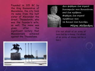 Founded in 315 BC by
the King Kassandros of
Macedonia, the city took
its name from the half
sister of Alexander the
Great, Thessaloniki, who
was the founder’s wife,
as well. The name was
given after the
significant victory that
Macedonians achieved
against the Thessalians.
(I’m not afraid of an army of
lions led by a sheep. I’m afraid
of an army of sheep led by a
lion.)
 
