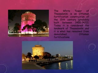 The White Tower of
Thessaloniki is an Ottoman
fortification construction of
the 15th century (probably
built between 1450-1470).
Today it is considered the
landmark of Thessaloniki and
it is what has remained from
demolished Ottoman
fortifications.
 