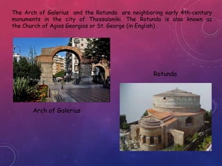 The Arch of Galerius and the Rotunda are neighboring early 4th-century
monuments in the city of Thessaloniki. The Rotunda is also known as
the Church of Agios Georgios or St. George (in English) .
Arch of Galerius
Rotunda
 