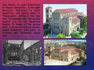 The Church of Saint Demetrius,
or Hagios Demetrios , is the main
sanctuary dedicated to Saint
Demetrius, the patron saint of
Thessaloniki , dating at the time
that Thessaloniki was the second
largest city of the Byzantine
Empire. In honor of the patron
saint, a series of cultural events,
called “Demetria”, take place in
October and November every
year.
 
