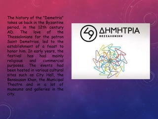 The history of the "Demetria"
takes us back in the Byzantine
period, in the 12th century
AD. The love of the
Thessalonians for the patron
Saint Demetrios, led to the
establishment of a feast to
honor him. In early years, the
festival has had mainly
religious and commercial
purposes. The events had
been hosted in various cultural
sites such as City Hall, the
Bensousan Khan, the Municipal
Theatre and in a lot of
museums and galleries in the
city.
 