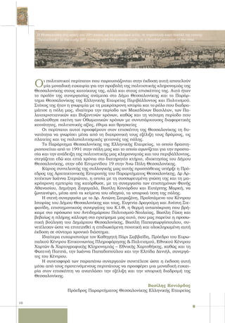 10
Οι πολιτιστικοί περίπατοι που παρουσιάζονται στην έκδοση αυτή αποτελούν
μία μοναδική ευκαιρία για την προβολή της πολιτιστικής κληρονομιάς της
Θεσσαλονίκης στους κατοίκους της, αλλά και στους επισκέπτες της. Αυτό ήταν
το προϊόν της συνεργασίας ανάμεσα στο Δήμο Θεσσαλονίκης και το Παράρ-
τημα Θεσσαλονίκης της Ελληνικής Εταιρείας Περιβάλλοντος και Πολιτισμού.
Στόχος της ήταν η γνωριμία με τη μακρόχρονη ιστορία και το ρόλο που διαδρα-
μάτισε η πόλη μας, ιδιαίτερα την περίοδο των Μακεδόνων Βασιλέων, των Πα-
λαιοχριστιανικών και Βυζαντινών χρόνων, καθώς και τη νεότερη περίοδο που
ακολούθησε εκείνη των Οθωμανικών χρόνων με συνυπάρχουσες διαφορετικές
κοινότητες, πολιτιστικές αξίες, έθιμα και θρησκείες
Οι περίπατοι αυτοί προσφέρουν στον επισκέπτη της Θεσσαλονίκης τη δυ-
νατότητα να γνωρίσει μέσα από τη διαχρονική τους εξέλιξη τους δρόμους, τις
πλατείες και τις πολυπολιτισμικές γειτονιές της πόλης.
Το Παράρτημα Θεσσαλονίκης της Ελληνικής Εταιρείας, το οποίο δραστη-
ριοποιείται από το 1991 στην πόλη μας και το οποίο αγωνίζεται για την προστα-
σία και την ανάδειξη της πολιτιστικής μας κληρονομιάς και του περιβάλλοντος,
στεγάζεται εδώ και επτά χρόνια στο διατηρητέο κτήριο, ιδιοκτησίας του Δήμου
Θεσσαλονίκης, στην οδό Επιμενίδου 19 στην Άνω Πόλη Θεσσαλονίκης.
Κύριος συντελεστής της συλλογικής μας αυτής προσπάθειας υπήρξε η Πρό-
εδρος της Αρχιτεκτονικής Επιτροπής του Παραρτήματος Θεσσαλονίκης, Δρ Αρ-
χιτέκτων Ιωάννα Στεριώτου, η οποία με τη συσσωρευμένη γνώση της και τη μα-
κρόχρονη εμπειρία της κατόρθωσε, με τη συνεργασία των επιστημόνων Φανής
Αθανασίου, Δημήτρη Ζυγομαλά, Βασίλη Κονιόρδου και Ευτέρπης Μαρκή, να
ζωντανέψει, μέσα από τα κείμενα του οδηγού, τα ιστορικά ίχνη της πόλης.
Η στενή συνεργασία με το Δρ. Αντώνη Σατραζάνη, Προϊστάμενο του Κέντρου
Ιστορίας του Δήμου Θεσσαλονίκης και τους, Ευγενία Δραγούμη και Ανέστη Στε-
φανίδη, επιστημονικούς συνεργάτες του Κ.Ι.Θ, η θερμή ανταπόκριση που βρή-
καμε στο πρόσωπο του Αντιδημάρχου Πολιτισμού-Νεολαίας, Βασίλη Γάκη και
βεβαίως η πλήρης κάλυψη στο εγχείρημα μας αυτό, που μας παρείχε η προσω-
πική βούληση του Δημάρχου Θεσσαλονίκης, Βασίλη Παπαγεωργόπουλου, συ-
νετέλεσαν ώστε να επιτευχθεί η επιδιωκόμενη ποιοτική και ολοκληρωμένη αυτή
έκδοση σε σύντομο χρονικό διάστημα.
Ιδιαίτερα ευχαριστούμε τον Καθηγητή Πάρι Σαββαϊδη, Πρόεδρο του Ευρω-
παϊκού Κέντρου Επικοινωνίας Πληροφόρησης & Πολιτισμού, Εθνικού Κέντρου
Χαρτών & Χαρτογραφικής Κληρονομιάς – Εθνικής Χαρτοθήκης, καθώς και τη
Φωτεινή Παππά, την Ιωάννα Παπαδοπούλου και την Ελπίδα Δανιήλ, συνεργά-
τες του Κέντρου.
Η συνεισφορά των παραπάνω συνεργατών συνετέλεσε ώστε η έκδοση αυτή
μέσα από τους προτεινόμενους περιπάτους να προσφέρει μια μοναδική ευκαι-
ρία στον επισκέπτη να αναπλάσει την εξέλιξη και την ιστορική διαδρομή της
Θεσσαλονίκης.
Βασίλης Κονιόρδος
Πρόεδρος Παραρτήματος Θεσσαλονίκης Ελληνικής Εταιρείας
Η Θεσσαλονίκη στις αρχές του 20ου
αιώνα, με τα ανατολικά τείχη, σε τετράπτυχη καρτ-ποστάλ της εποχής.
Thessaloniki in the early 20th
century, with the eastern walls, in a fourfold postcard of the time.
 