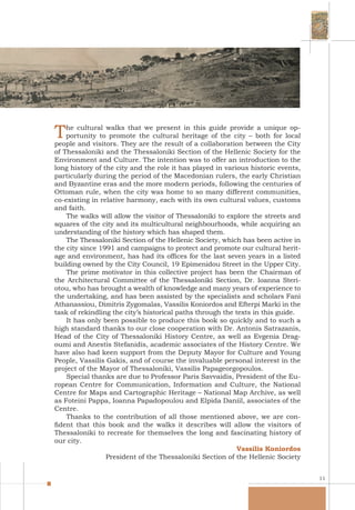 11
The cultural walks that we present in this guide provide a unique op-
portunity to promote the cultural heritage of the city – both for local
people and visitors. They are the result of a collaboration between the City
of Thessaloniki and the Thessaloniki Section of the Hellenic Society for the
Environment and Culture. The intention was to offer an introduction to the
long history of the city and the role it has played in various historic events,
particularly during the period of the Macedonian rulers, the early Christian
and Byzantine eras and the more modern periods, following the centuries of
Ottoman rule, when the city was home to so many different communities,
co-existing in relative harmony, each with its own cultural values, customs
and faith.
The walks will allow the visitor of Thessaloniki to explore the streets and
squares of the city and its multicultural neighbourhoods, while acquiring an
understanding of the history which has shaped them.
The Thessaloniki Section of the Hellenic Society, which has been active in
the city since 1991 and campaigns to protect and promote our cultural herit-
age and environment, has had its offices for the last seven years in a listed
building owned by the City Council, 19 Epimenidou Street in the Upper City.
The prime motivator in this collective project has been the Chairman of
the Architectural Committee of the Thessaloniki Section, Dr. Ioanna Steri-
otou, who has brought a wealth of knowledge and many years of experience to
the undertaking, and has been assisted by the specialists and scholars Fani
Athanassiou, Dimitris Zygomalas, Vassilis Koniordos and Efterpi Marki in the
task of rekindling the city’s historical paths through the texts in this guide.
It has only been possible to produce this book so quickly and to such a
high standard thanks to our close cooperation with Dr. Antonis Satrazanis,
Head of the City of Thessaloniki History Centre, as well as Evgenia Drag-
oumi and Anestis Stefanidis, academic associates of the History Centre. We
have also had keen support from the Deputy Mayor for Culture and Young
People, Vassilis Gakis, and of course the invaluable personal interest in the
project of the Mayor of Thessaloniki, Vassilis Papageorgopoulos.
Special thanks are due to Professor Paris Savvaidis, President of the Eu-
ropean Centre for Communication, Information and Culture, the National
Centre for Maps and Cartographic Heritage – National Map Archive, as well
as Foteini Pappa, Ioanna Papadopoulou and Elpida Daniil, associates of the
Centre.
Thanks to the contribution of all those mentioned above, we are con-
fident that this book and the walks it describes will allow the visitors of
Thessaloniki to recreate for themselves the long and fascinating history of
our city.
Vassilis Koniordos
President of the Thessaloniki Section of the Hellenic Society
 