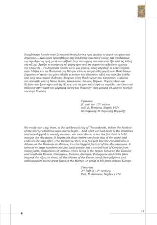 13
Κατεβήκαμε λοιπόν στην ξακουστή Θεσσαλονίκη πριν αρχίσει η γιορτή του μάρτυρα
Δημητρίου…Και αφού προσήλθαμε στις εκκλησίες και στους ναούς και αποδώσαμε
την οφειλόμενη τιμή, μετά συχνάζαμε στην πανήγυρη που στήνεται έξω από τις πύλες
της πόλης. Αρχίζει η πανήγυρη έξι μέρες πριν από τη γιορτή και τελειώνει αμέσως
την επομένη... Τα Δημήτρια λοιπόν είναι μια γιορτή, όπως ακριβώς τα Παναθήναια
στην Αθήνα και τα Πανιώνια στη Μίλητο∙ είναι η πιο μεγάλη γιορτή των Μακεδόνων.
Συρρέουν σ’ αυτήν όχι μόνο πλήθη εντοπίων και ιθαγενών αλλά και ποικίλα πλήθη
από τους απανταχού Έλληνες, διάφορα γένη Βουλγάρων που κατοικούν ανάμεσα
στο Δούναβη και τη Νότια Ρωσία, Καμπανών, Ιταλών, Ιβήρων, Πορτογάλων και
Κελτών που ζουν πέρα από τις Άλπεις∙ για να μην πολυλογώ τα παράλια του Ωκεανού
στέλνουν στη γιορτή του μάρτυρα ικέτες και θεωρούς∙ τόσο μακριά απλώνεται η φήμη
του στην Ευρώπη.
						
	 Τιμαρίων
	 β΄ μισό του 12ου
αιώνα
	 εκδ. R. Romano, Napoli 1974
	 Μετάφραση: Β. Νεράντζη-Βαρμάζη
We made our way, then, to the celebrated city of Thessaloniki, before the festival
of the martyr Dimitrius was due to begin… And after we had been to the churches
and worshipped in seemly manner, we went down to see the fair that is held
outside the city gates. It begins six days before the feast day of the saint and
ends on the day after...The Demetria, then, is a fair just like the Panathinaia in
Athens or the Panionia in Miletus; it is the biggest festival of the Macedonians. It
attracts in large numbers not just local people but a varied host of Greeks from
many parts, Bulgarians of various tribes living in the region between the Danube
and southern Russia, Campanoi, Italians, Iberians, Portuguese and Celts from
beyond the Alps; in short, all the shores of the Ocean send their pilgrims and
ambassadors to the great feast of the Martyr, so great is his fame across Europe.
	 Timarion
	 2nd
half of 12th
century
	 Pub. R. Romano, Naples 1974
 