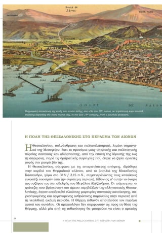 14
ΗΘεσσαλονίκη, πολυάνθρωπη και πολυπολιτισμική, λιμάνι σημαντι-
κό της Μεσογείου, έχει το προνόμιο μιας ιστορικής και πολιτιστικής
πορείας συνεχούς και αδιάσπαστης, από την εποχή της ίδρυσής της έως
τη σύγχρονη, παρά τις δραματικές συγκυρίες που έτυχε να ζήσει αρκετές
φορές στο μακρό βίο της.
H Θεσσαλονίκη, σύμφωνα με τις επικρατέστερες απόψεις, ιδρύθηκε
στην καρδιά του Θερμαϊκού κόλπου, από το βασιλιά της Mακεδονίας
Kάσσανδρο, γύρω στα 316 / 315 π.X., συγκεντρώνοντας τους κατοίκους
εικοσιέξι οικισμών από την ευρύτερη περιοχή, δίδοντας σ’ αυτήν το όνομα
της συζύγου του και αδελφής του Μεγάλου Αλεξάνδρου. Oι τούμπες και οι
τράπεζες που βρίσκονταν στο άμεσο περιβάλλον της ελληνιστικής Θεσσα-
λονίκης, έχουν αποδειχθεί πλούσιες μαρτυρίες συνεχούς κατοίκησης, συ-
γκεντρωμένης και οργανωμένης ανθρώπινης παρουσίας στην περιοχή από
τη νεολιθική ακόμη περίοδο. H Θέρμη πιθανόν αποτελούσε τον πυρήνα
αυτού του συνόλου. Oι αρχαιολόγοι δεν συμφωνούν ως προς τη θέση της
Θέρμης, αλλά μία από τις πιθανότητες θα μπορούσε να είναι ο αρχαίος
Ζωγραφική απεικόνιση της εντός των τειχών πόλης, στα τέλη του 19ου
αιώνα, σε τετράπτυχη καρτ-ποστάλ.
Painting depicting the intra muros city, in the late 19th
century, from a fourfold postcard.
Η ΠΟΛΗ ΤΗΣ ΘΕΣΣΑΛΟΝΙΚΗΣ ΣΤΟ ΠΕΡΑΣΜΑ ΤΩΝ ΑΙΩΝΩΝ
H ΠΟΛΗ ΤΗΣ ΘΕΣΣΑΛΟΝΙΚΗΣ ΣΤΟ ΠΕΡΑΣΜΑ ΤΩΝ ΑΙΩΝΩΝ
 