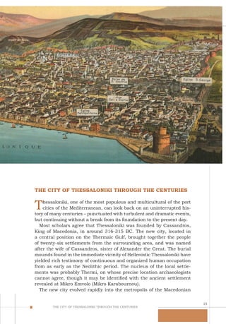 15
THE CITY OF THESSALONIKI THROUGH THE CENTURIES
THE CITY OF THESSALONIKI THROUGH THE CENTURIES
Thessaloniki, one of the most populous and multicultural of the port
cities of the Mediterranean, can look back on an uninterrupted his-
tory of many centuries – punctuated with turbulent and dramatic events,
but continuing without a break from its foundation to the present day.
Most scholars agree that Thessaloniki was founded by Cassandros,
King of Macedonia, in around 316-315 BC. The new city, located in
a central position on the Thermaic Gulf, brought together the people
of twenty-six settlements from the surrounding area, and was named
after the wife of Cassandros, sister of Alexander the Great. The burial
mounds found in the immediate vicinity of Hellenistic Thessaloniki have
yielded rich testimony of continuous and organized human occupation
from as early as the Neolithic period. The nucleus of the local settle-
ments was probably Thermi, on whose precise location archaeologists
cannot agree, though it may be identified with the ancient settlement
revealed at Mikro Emvolo (Mikro Karabournou).
The new city evolved rapidly into the metropolis of the Macedonian
 