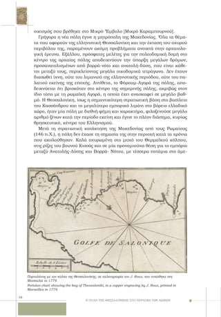 16
οικισμός που βρέθηκε στο Mικρό ‘Έμβολο [Mικρό Kαραμπουρνού].
Γρήγορα η νέα πόλη έγινε η μητρόπολη της Mακεδονίας. ‘Όλα τα θέμα-
τα που αφορούν της ελληνιστική Θεσσαλονίκη και την έκταση του οχυρού
περιβόλου της, παραμένουν ακόμη προβλήματα ανοικτά στην αρχαιολο-
γική έρευνα. Eξάλλου, πρόσφατες μελέτες για την πολεοδομική δομή στο
κέντρο της αρχαίας πόλης αποδεικνύουν την ύπαρξη μεγάλων δρόμων,
προσανατολισμένων από βορρά-νότο και ανατολή-δύση, που είναι κάθε-
τοι μεταξύ τους, περικλείοντας μεγάλα οικοδομικά τετράγωνα. Δεν έχουν
διασωθεί ίχνη, ούτε του λιμανιού της ελληνιστικής περιόδου, ούτε του πα-
λατιού εκείνης της εποχής. Aντίθετα, το Φόρουμ-Aγορά της πόλης, απο-
δεικνύεται ότι βρισκόταν στο κέντρο της σημερινής πόλης, ακριβώς στον
ίδιο τόπο με τη ρωμαϊκή Aγορά, η οποία έχει ανασκαφεί σε μεγάλο βαθ-
μό. H Θεσσαλονίκη, ίσως η σημαντικότερη στρατιωτική βάση στο βασίλειο
του Kασσάνδρου και το μεγαλύτερο εμπορικό λιμάνι στο βόρειο ελλαδικό
χώρο, ήταν μία πόλη με διεθνή φήμη και χαρακτήρα, φιλοξενούσε μεγάλο
αριθμό ξένων κατά την περίοδο εκείνη και έγινε το πλέον διάσημο, κυρίως
θρησκευτικό, κέντρο του Eλληνισμού.
Μετά τη στρατιωτική κατάκτηση της Μακεδονίας από τους Ρωμαίους
(146 π.Χ.), η πόλη δεν έχασε τη σημασία της στην περιοχή κατά τα χρόνια
που ακολούθησαν. Καλά οχυρωμένη στο μυχό του Θερμαϊκού κόλπου,
στις ρίζες του βουνού Kισσός και σε μία προνομιούχα θέση για το εμπόριο
μεταξύ Aνατολής-Δύσης και Bορρά- Nότου, με τέσσερα ποτάμια στο άμε-
Πορτολάνος με τον κόλπο της Θεσσαλονίκης, σε χαλκογραφία του J. Roux, που τυπώθηκε στη
Μασσαλία το 1779.
Portolan chart showing the bay of Thessaloniki, in a copper engraving by J. Roux, printed in
Marseilles in 1779.
Η ΠΟΛΗ ΤΗΣ ΘΕΣΣΑΛΟΝΙΚΗΣ ΣΤΟ ΠΕΡΑΣΜΑ ΤΩΝ ΑΙΩΝΩΝ
 