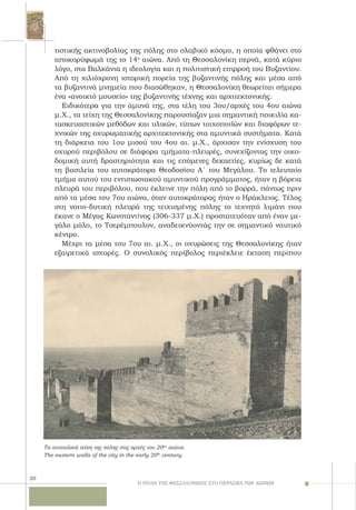 20
τιστικής ακτινοβολίας της πόλης στο σλαβικό κόσμο, η οποία φθάνει στο
αποκορύφωμά της το 14ο
αιώνα. Από τη Θεσσαλονίκη περνά, κατά κύριο
λόγο, στα Βαλκάνια η ιδεολογία και η πολιτιστική επιρροή του Βυζαντίου.
Από τη χιλιόχρονη ιστορική πορεία της βυζαντινής πόλης και μέσα από
τα βυζαντινά μνημεία που διασώθηκαν, η Θεσσαλονίκη θεωρείται σήμερα
ένα «ανοικτό μουσείο» της βυζαντινής τέχνης και αρχιτεκτονικής.
Ειδικότερα για την άμυνά της, στα τέλη του 3ου/αρχές του 4ου αιώνα
μ.X., τα τείχη της Θεσσαλονίκης παρουσίαζαν μια σημαντική ποικιλία κα-
τασκευαστικών μεθόδων και υλικών, τύπων τοιχοποιϊών και διαφόρων τε-
χνικών της οχυρωματικής αρχιτεκτονικής στα αμυντικά συστήματα. Kατά
τη διάρκεια του 1ου μισού του 4ου αι. μ.X., άρχισαν την ενίσχυση του
οχυρού περιβόλου σε διάφορα τμήματα-πλευρές, συνεχίζοντας την οικο-
δομική αυτή δραστηριότητα και τις επόμενες δεκαετίες, κυρίως δε κατά
τη βασιλεία του αυτοκράτορα Θεοδοσίου A΄ του Mεγάλου. Tο τελευταίο
τμήμα αυτού του εντυπωσιακού αμυντικού προγράμματος, ήταν η βόρεια
πλευρά του περιβόλου, που έκλεινε την πόλη από το βορρά, πάντως πριν
από τα μέσα του 7ου αιώνα, όταν αυτοκράτορας ήταν ο Hράκλειος. Tέλος
στη νοτιο-δυτική πλευρά της τειχισμένης πόλης το τεχνητό λιμάνι που
έκανε ο Mέγας Kωνσταντίνος (306-337 μ.Χ.) προστατευόταν από έναν με-
γάλο μόλο, το Tσερέμπουλον, αναδεικνύοντάς την σε σημαντικό ναυτικό
κέντρο.
Mέχρι τα μέσα του 7ου αι. μ.X., οι οχυρώσεις της Θεσσαλονίκης ήταν
εξαιρετικά ισχυρές. O συνολικός περίβολος περιέκλειε έκταση περίπου
Η ΠΟΛΗ ΤΗΣ ΘΕΣΣΑΛΟΝΙΚΗΣ ΣΤΟ ΠΕΡΑΣΜΑ ΤΩΝ ΑΙΩΝΩΝ
Τα ανατολικά τείχη της πόλης στις αρχές του 20ου
αιώνα.
The eastern walls of the city in the early 20th
century.
 