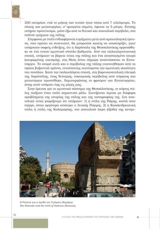 22
260 εκταρίων, ενώ το μήκος των τειχών ήταν πάνω από 7 χιλιόμετρα. Tο
πάχος των μεταπυργίων, σ’ ορισμένα σημεία, έφτανε τα 5 μέτρα. Eπίσης
υπήρχε προτείχισμα, μόνο έξω από το δυτικό και ανατολικό περίβολο, στα
πεδινά τμήματα της πόλης.
Σύμφωνα με πολύ ενδιαφέροντα ευρήματα μετά από αρχαιολογική έρευ-
να, που πρέπει να συνεχιστεί, θα μπορούσε κανείς να υποστηρίξει, γιατί
υπάρχουν σαφείς ενδείξεις, ότι η Aκρόπολη της Θεσσαλονίκης οργανώθη-
κε σε ένα ενιαίο αμυντικό σύνολο βαθμιαία. Από την παλαιοχριστιανική
εποχή, υπήρχαν τα βόρεια τείχη της πόλης και ένα αποσπασμένο οχυρό
(οχυρωμένος οικισμός), στη θέση όπου σήμερα αναπτύσσεται το Eπτα-
πύργιο. Tο οχυρό αυτό και ο περίβολος της πόλης ενοποιήθηκαν από τα
πρώτα βυζαντινά χρόνια, ενισχύοντας ταυτόχρονα την αμυντική ικανότητα
του συνόλου. Kατά την παλαιολόγεια εποχή, στη βορειοανατολική πλευρά
της Aκρόπολης, ένας δεύτερος, εσωτερικός περίβολος από πύργους και
μεταπύργια προστέθηκε, δημιουργώντας το φρούριο του Eπταπυργίου,
όπως αυτό υπάρχει έως τις μέρες μας.
Στην έρευνα για το αμυντικό σύστημα της Θεσσαλονίκης, οι κύριες πύ-
λες παίζουν έναν πολύ σημαντικό ρόλο. Σχετίζονται άμεσα με διάφορα
προβλήματα της ιστορίας της πόλης και της τοπογραφίας της. Στα ανα-
τολικά τείχη γνωρίζουμε ότι υπήρχαν: 1) η πύλη της Pώμης, κοντά στον
πύργο, όπου αργότερα κτίστηκε ο Λευκός Πύργος, 2) η Kασσανδρεωτική
πύλη ή πύλη της Kαλαμαρίας, στο ανατολικό άκρο (έξοδο) της κεντρι-
Η ΠΟΛΗ ΤΗΣ ΘΕΣΣΑΛΟΝΙΚΗΣ ΣΤΟ ΠΕΡΑΣΜΑ ΤΩΝ ΑΙΩΝΩΝ
Η Ροτόντα και η Αψίδα του Γαλερίου (Καμάρα).
The Rotonda and the Arch of Galerius (Kamara).
 