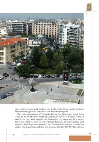 25
THE CITY OF THESSALONIKI THROUGH THE CENTURIES
Η πλατεία της Χ.Α.Ν.Θ.
Y.M.C.A.Th. (H.A.N.TH.) Square.
ern, north-western and western city walls, while there must also have
been military gates in the line of the external ramparts.
The brief occupation of Thessaloniki by the Venetians lasted from
1423 to 1430, the year when the Ottoman forces of Sultan Murat II
seized the city. Very rapidly, the Byzantine city acquired the charac-
ter of an Islamic centre of the Ottoman Empire, as major public and
religious buildings were erected. But Thessaloniki always retained its
mix of ethnic groups, and this mix was enriched in 1492 by the arrival,
 