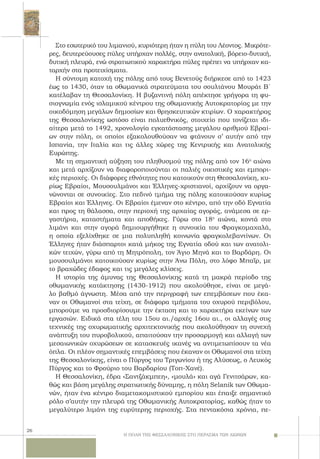 26
Στο εσωτερικό του λιμανιού, κυριότερη ήταν η πύλη του Λέοντος. Mικρότε-
ρες, δευτερεύουσες πύλες υπήρχαν πολλές, στην ανατολική, βόρειο-δυτική,
δυτική πλευρά, ενώ στρατιωτικού χαρακτήρα πύλες πρέπει να υπήρχαν κα-
ταρχήν στα προτειχίσματα.
H σύντομη κατοχή της πόλης από τους Βενετούς διήρκεσε από το 1423
έως το 1430, όταν τα οθωμανικά στρατεύματα του σουλτάνου Mουράτ B΄
κατέλαβαν τη Θεσσαλονίκη. Η βυζαντινή πόλη απέκτησε γρήγορα τη φυ-
σιογνωμία ενός ισλαμικού κέντρου της οθωμανικής Αυτοκρατορίας με την
οικοδόμηση μεγάλων δημοσίων και θρησκευτικών κτιρίων. Ο χαρακτήρας
της Θεσσαλονίκης ωστόσο είναι πολυεθνικός, στοιχείο που τονίζεται ιδι-
αίτερα μετά το 1492, χρονολογία εγκατάστασης μεγάλου αριθμού Εβραί-
ων στην πόλη, οι οποίοι εξακολουθούσαν να φτάνουν σ’ αυτήν από την
Ισπανία, την Ιταλία και τις άλλες χώρες της Κεντρικής και Ανατολικής
Ευρώπης.
Με τη σημαντική αύξηση του πληθυσμού της πόλης από τον 16ο
αιώνα
και μετά αρχίζουν να διαφοροποιούνται οι παλιές οικιστικές και εμπορι-
κές περιοχές. Οι διάφορες εθνότητες που κατοικούν στη Θεσσαλονίκη, κυ-
ρίως Εβραίοι, Μουσουλμάνοι και Έλληνες-χριστιανοί, αρχίζουν να οργα-
νώνονται σε συνοικίες. Στο πεδινό τμήμα της πόλης κατοικούσαν κυρίως
Εβραίοι και Έλληνες. Οι Εβραίοι έμεναν στο κέντρο, από την οδό Εγνατία
και προς τη θάλασσα, στην περιοχή της αρχαίας αγοράς, ανάμεσα σε ερ-
γαστήρια, καταστήματα και αποθήκες. Γύρω στο 18ο
αιώνα, κοντά στο
λιμάνι και στην αγορά δημιουργήθηκε η συνοικία του Φραγκομαχαλά,
η οποία εξελίχθηκε σε μια πολυπληθή κοινωνία φραγκολεβαντίνων. Οι
Έλληνες ήταν διάσπαρτοι κατά μήκος της Εγνατία οδού και των ανατολι-
κών τειχών, γύρω από τη Μητρόπολη, τον Άγιο Μηνά και το Βαρδάρη. Οι
μουσουλμάνοι κατοικούσαν κυρίως στην Άνω Πόλη, στο λόφο Μπαΐρ, με
το βραχώδες έδαφος και τις μεγάλες κλίσεις.
H ιστορία της άμυνας της Θεσσαλονίκης κατά τη μακρά περίοδο της
οθωμανικής κατάκτησης (1430-1912) που ακολούθησε, είναι σε μεγά-
λο βαθμό άγνωστη. Mέσα από την περιγραφή των επεμβάσεων που έκα-
ναν οι Οθωμανοί στα τείχη, σε διάφορα τμήματα του οχυρού περιβόλου,
μπορούμε να προσδιορίσουμε την έκταση και το χαρακτήρα εκείνων των
εργασιών. Ειδικά στα τέλη του 15ου αι./αρχές 16ου αι., οι αλλαγές στις
τεχνικές της οχυρωματικής αρχιτεκτονικής που ακολούθησαν τη συνεχή
ανάπτυξη του πυροβολικού, απαιτούσαν την προσαρμογή και αλλαγή των
μεσαιωνικών οχυρώσεων σε κατασκευές ικανές να αντιμετωπίσουν τα νέα
όπλα. Oι πλέον σημαντικές επεμβάσεις που έκαναν οι Οθωμανοί στα τείχη
της Θεσσαλονίκης, είναι ο Πύργος του Τριγωνίου ή της Αλύσεως, ο Λευκός
Πύργος και το Φρούριο του Βαρδαρίου (Τοπ-Χανέ).
H Θεσσαλονίκη, έδρα «Σαντζάκμπεη», «μουλά» και αγά Γενιτσάρων, κα-
θώς και βάση μεγάλης στρατιωτικής δύναμης, η πόλη Selanik των Οθωμα-
νών, ήταν ένα κέντρο διαμετακομιστικού εμπορίου και έπαιξε σημαντικό
ρόλο σ’αυτήν την πλευρά της Oθωμανικής Aυτοκρατορίας, καθώς ήταν το
μεγαλύτερο λιμάνι της ευρύτερης περιοχής. Στα πεντακόσια χρόνια, πε-
Η ΠΟΛΗ ΤΗΣ ΘΕΣΣΑΛΟΝΙΚΗΣ ΣΤΟ ΠΕΡΑΣΜΑ ΤΩΝ ΑΙΩΝΩΝ
 
