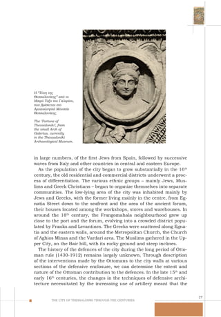 27
THE CITY OF THESSALONIKI THROUGH THE CENTURIES
Η “Τύχη της
Θεσσαλονίκης” από το
Μικρό Τόξο του Γαλερίου,
που βρίσκεται στο
Αρχαιολογικό Μουσείο
Θεσσαλονίκης.
The ‘Fortune of
Thessaloniki’, from
the small Arch of
Galerius, currently
in the Thessaloniki
Archaeological Museum.
in large numbers, of the first Jews from Spain, followed by successive
waves from Italy and other countries in central and eastern Europe.
As the population of the city began to grow substantially in the 16th
century, the old residential and commercial districts underwent a proc-
ess of differentiation. The various ethnic groups – mainly Jews, Mus-
lims and Greek Christians – began to organize themselves into separate
communities. The low-lying area of the city was inhabited mainly by
Jews and Greeks, with the former living mainly in the centre, from Eg-
natia Street down to the seafront and the area of the ancient forum,
their houses located among the workshops, stores and warehouses. In
around the 18th
century, the Frangomahala neighbourhood grew up
close to the port and the forum, evolving into a crowded district popu-
lated by Franks and Levantines. The Greeks were scattered along Egna-
tia and the eastern walls, around the Metropolitan Church, the Church
of Aghios Minas and the Vardari area. The Muslims gathered in the Up-
per City, on the Bair hill, with its rocky ground and steep inclines.
The history of the defences of the city during the long period of Otto-
man rule (1430-1912) remains largely unknown. Through description
of the interventions made by the Ottomans to the city walls at various
sections of the defensive enclosure, we can determine the extent and
nature of the Ottoman contribution to the defences. In the late 15th
and
early 16th
centuries, the changes in the techniques of defensive archi-
tecture necessitated by the increasing use of artillery meant that the
 