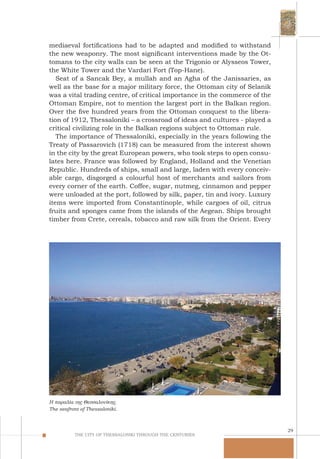 29
THE CITY OF THESSALONIKI THROUGH THE CENTURIES
mediaeval fortifications had to be adapted and modified to withstand
the new weaponry. The most significant interventions made by the Ot-
tomans to the city walls can be seen at the Trigonio or Alysseos Tower,
the White Tower and the Vardari Fort (Top-Hane).
Seat of a Sancak Bey, a mullah and an Agha of the Janissaries, as
well as the base for a major military force, the Ottoman city of Selanik
was a vital trading centre, of critical importance in the commerce of the
Ottoman Empire, not to mention the largest port in the Balkan region.
Over the five hundred years from the Ottoman conquest to the libera-
tion of 1912, Thessaloniki – a crossroad of ideas and cultures - played a
critical civilizing role in the Balkan regions subject to Ottoman rule.
The importance of Thessaloniki, especially in the years following the
Treaty of Passarovich (1718) can be measured from the interest shown
in the city by the great European powers, who took steps to open consu-
lates here. France was followed by England, Holland and the Venetian
Republic. Hundreds of ships, small and large, laden with every conceiv-
able cargo, disgorged a colourful host of merchants and sailors from
every corner of the earth. Coffee, sugar, nutmeg, cinnamon and pepper
were unloaded at the port, followed by silk, paper, tin and ivory. Luxury
items were imported from Constantinople, while cargoes of oil, citrus
fruits and sponges came from the islands of the Aegean. Ships brought
timber from Crete, cereals, tobacco and raw silk from the Orient. Every
Η παραλία της Θεσσαλονίκης.
The seafront of Thessaloniki.
 