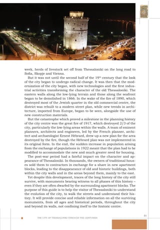31
THE CITY OF THESSALONIKI THROUGH THE CENTURIES
week, herds of livestock set off from Thessaloniki on the long road to
Sofia, Skopje and Vienna.
But it was not until the second half of the 19th
century that the look
of the city began to undergo radical change. It was then that the mod-
ernization of the city began, with new technologies and the first indus-
trial activities transforming the character of the old Thessaloniki. The
eastern walls along the low-lying terrain and those along the seafront
began to be demolished in 1866. In the wake of the fire of 1890, which
destroyed most of the Jewish quarter in the old commercial centre, the
district was rebuilt to a modern street plan, while new trends in archi-
tecture, imported from Europe, began to be seen, alongside the use of
new construction materials.
But the catastrophe which proved a milestone in the planning history
of the city centre was the great fire of 1917, which destroyed 2/3 of the
city, particularly the low-lying areas within the walls. A team of eminent
planners, architects and engineers, led by the French planner, archi-
tect and archaeologist Ernest Hébrard, drew up a new plan for the area
destroyed by the fire, though the Hébrard plan was not implemented in
its original form. In the end, the sudden increase in population arising
from the exchange of populations in 1922 meant that the plan had to be
modified to accommodate the new and much greater need for housing.
The post-war period had a fateful impact on the character and ap-
pearance of Thessaloniki. In thousands, the owners of traditional hous-
es sold them to contractors in exchange for a share in new apartment
blocks, leading to the disappearance of old and historic buildings, both
within the city walls and in the areas beyond them, mainly to the east.
Yet despite this development, traces of the long history of the city still
survive, with monuments bearing witness to all phases of this history –
even if they are often dwarfed by the surrounding apartment blocks. The
purpose of this guide is to help the visitor of Thessaloniki to understand
the evolution of the city, to walk the streets and understand their his-
tory. It will provide concise and reliable information on all the surviving
monuments, from all ages and historical periods, throughout the city
and beyond its walls, not confining itself to the historic centre.
 