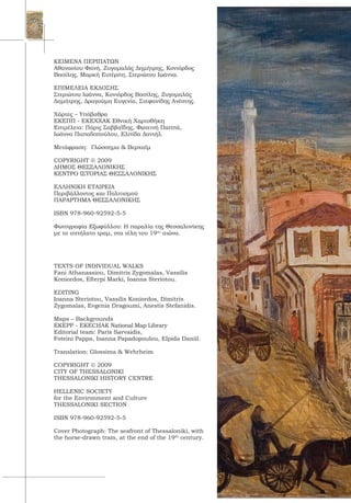ΚΕΙΜΕΝΑ ΠΕΡΙΠΑΤΩΝ
Αθανασίου Φανή, Ζυγομαλάς Δημήτρης, Κονιόρδος
Βασίλης, Μαρκή Ευτέρπη, Στεριώτου Ιωάννα.
ΕΠΙΜΕΛΕΙΑ ΕΚΔΟΣΗΣ
Στεριώτου Ιωάννα, Κονιόρδος Βασίλης, Ζυγομαλάς
Δημήτρης, Δραγούμη Ευγενία, Στεφανίδης Ανέστης.
Χάρτες – Υπόβαθρα
ΕΚΕΠΠ - ΕΚΕΧΧΑΚ Εθνική Χαρτοθήκη
Επιμέλεια: Πάρις Σαββαΐδης, Φωτεινή Παππά,
Ιωάννα Παπαδοπούλου, Ελπίδα Δανιήλ.
 
Μετάφραση: Γλώσσημα & Βερχαϊμ
COPYRIGHT  2009
ΔΗΜΟΣ ΘΕΣΣΑΛΟΝΙΚΗΣ
ΚΕΝΤΡΟ ΙΣΤΟΡΙΑΣ ΘΕΣΣΑΛΟΝΙΚΗΣ
ΕΛΛΗΝΙΚΗ ΕΤΑΙΡΕΙΑ
Περιβάλλοντος και Πολιτισμού
ΠΑΡΑΡΤΗΜΑ ΘΕΣΣΑΛΟΝΙΚΗΣ
ISBN 978-960-92592-5-5
Φωτογραφία Εξωφύλλου: Η παραλία της Θεσσαλονίκης
με το ιππήλατο τραμ, στα τέλη του 19ου
αιώνα.
TEXTS OF INDIVIDUAL WALKS
Fani Athanassiou, Dimitris Zygomalas, Vassilis
Koniordos, Efterpi Marki, Ioanna Steriotou.
EDITING
Ioanna Steriotou, Vassilis Koniordos, Dimitris
Zygomalas, Evgenia Dragoumi, Anestis Stefanidis.
Maps – Backgrounds
EKEPP - EKECHAK National Map Library
Editorial team: Paris Savvaidis,
Foteini Pappa, Ioanna Papadopoulou, Elpida Daniil.
Translation: Glossima & Wehrheim
COPYRIGHT  2009
CITY OF THESSALONIKI
THESSALONIKI HISTORY CENTRE
HELLENIC SOCIETY
for the Environment and Culture
THESSALONIKI SECTION
ISBN 978-960-92592-5-5
Cover Photograph: The seafront of Thessaloniki, with
the horse-drawn tram, at the end of the 19th
century.
 