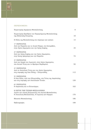6
ΠΕΡΙΕΧΟΜΕΝΑ
Χαιρετισμός Δημάρχου Θεσσαλονίκης.	 8	
Χαιρετισμός Προέδρου του Παραρτήματος Θεσσαλονίκης
της Ελληνικής Εταιρείας.	 10	
Η Πόλη της Θεσσαλονίκης στο πέρασμα των αιώνων.	 14	
1ος
ΠΕΡΙΠΑΤΟΣ
Από την Παραλία και το Λευκό Πύργο, στο Συντριβάνι,
στην Αγίου Δημητρίου και την Αγίας Σοφίας.	 34	
2ος
ΠΕΡΙΠΑΤΟΣ
Από την Αγίας Σοφίας και την Αγίου Δημητρίου,
στην Ίωνος Δραγούμη και την Παραλία.	 72
3ος
ΠΕΡΙΠΑΤΟΣ
Από την Αγορά του Λιμανιού, στην Αγίου Δημητρίου,
στα Δυτικά Τείχη και το Φρούριο Βαρδαρίου.	 92
	
4ος
ΠΕΡΙΠΑΤΟΣ
Από τα Ανατολικά Τείχη και την Αγίου Δημητρίου,
στις παρυφές της Άνω Πόλης – Ολυμπιάδος.	 112
5ος
ΠΕΡΙΠΑΤΟΣ
Η Άνω Πόλη, από την Ολυμπιάδος, στα Τείχη της Ακρόπολης
και στις παρυφές των Ανατολικών Τειχών.	 128	
6ος
ΠΕΡΙΠΑΤΟΣ
Η Ακρόπολη και το Επταπύργιο.	 162	
Η ΕΚΤΟΣ ΤΩΝ ΤΕΙΧΩΝ ΘΕΣΣΑΛΟΝΙΚΗ
Λιμάνι και παλιές βιομηχανίες στη Δυτική Θεσσαλονίκη.	
Η Ανατολική Θεσσαλονίκη. Η περιοχή των Πύργων.	 170
Μουσεία Θεσσαλονίκης.	 186
	
Βιβλιογραφία.	 188
 
