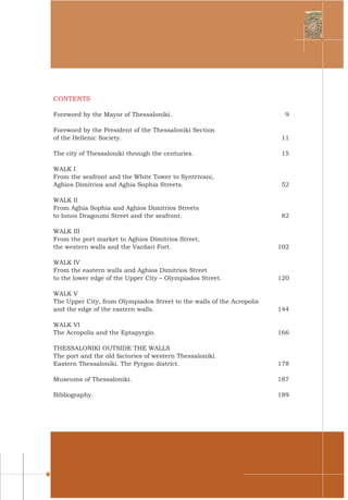 7
CONTENTS
Foreword by the Mayor of Thessaloniki.	 9
Foreword by the President of the Thessaloniki Section
of the Hellenic Society.	 11
The city of Thessaloniki through the centuries.	 15
WALK I
From the seafront and the White Tower to Syntrivani,
Aghios Dimitrios and Aghia Sophia Streets.	 52
WALK II
From Aghia Sophia and Aghios Dimitrios Streets
to Ionos Dragoumi Street and the seafront.	 82
WALK III
From the port market to Aghios Dimitrios Street,
the western walls and the Vardari Fort.	 102
WALK IV
From the eastern walls and Aghios Dimitrios Street
to the lower edge of the Upper City – Olympiados Street.	 120
WALK V
The Upper City, from Olympiados Street to the walls of the Acropolis
and the edge of the eastern walls.	 144
WALK VI
The Acropolis and the Eptapyrgio.	 166
THESSALONIKI OUTSIDE THE WALLS
The port and the old factories of western Thessaloniki.
Eastern Thessaloniki. The Pyrgon district.	 178
Museums of Thessaloniki.	 187
Bibliography.	 189
 