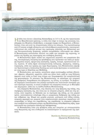 8
Ηπόλη που έχτισε ο βασιλιάς Κάσσανδρος το 315 π.Χ. ως νέα πρωτεύουσα
του Μακεδονικού κράτους, η πόλη που πήρε το όνομα της γυναίκας του,
αδερφής του Μεγάλου Αλεξάνδρου, η όμορφη νύμφη του Θερμαϊκού, η Θεσσα-
λονίκη, είναι μία από τις ιστορικότερες πόλεις του κόσμου. Για περισσότερους
από 23 αιώνες υπήρξε αδιάκοπα μια πολυάνθρωπη μεγαλούπολη, οικονομικό,
πολιτιστικό και πολιτικό κέντρο της ευρύτερης περιοχής των Βαλκανίων και
της Νοτιοανατολικής Ευρώπης, μεγάλο σταυροδρόμι πολιτισμών και εθνών.
Η Θεσσαλονίκη αποτελούσε πάντοτε τον πόθο των ισχυρών της περιοχής, το
μήλον της Έριδος για στρατηγούς και επίδοξους βασιλείς.
Η Θεσσαλονίκη έζησε πολλά και σημαντικά γεγονότα στο μακραίωνο βίο
της. Αυτοκράτορες ισχυρούς και φιλόδοξους που προίκισαν την πόλη με όμορ-
φα δημόσια κτίρια, εξαιρετικές εκκλησίες, αγορές, λουτρά, προστατευτικά τεί-
χη, λιμάνια. Η πόλη έζησε καταστρεπτικούς πολέμους, εξεγέρσεις, αλώσεις,
πυρκαγιές, αλλά και ημέρες και έργα δημιουργίας. Στη Θεσσαλονίκη κήρυξε
τον Χριστιανισμό ο Απόστολος Παύλος και από αυτήν ξεκίνησαν το εκπολιτιστι-
κό τους έργο οι Κύριλλος και Μεθόδιος.
Η Θεσσαλονίκη, για αιώνες, αποτέλεσε χώρο συνύπαρξης πολλών εθνοτή-
των∙ εβραίοι, οθωμανοί, αρμένιοι, αλλά και άλλοι λαοί, μαζί με τους Έλληνες
άφησαν στην πόλη το δικό τους στίγμα και διαμόρφωσαν την κοσμοπολίτική
της φυσιογνωμία. Οι κάτοικοι της Θεσσαλονίκης, σε ολόκληρη την ιστορική
της διαδρομή, διακρίθηκαν στα γράμματα, τις τέχνες, το εμπόριο. Τα βυζαντι-
νά Δημήτρια αποτελούσαν ένα μεγάλο εμπορικό και πολιτιστικό πανηγύρι για
την ευρύτερη περιοχή, το οποίο αναβίωσε στη σύγχρονη εποχή με το Φεστιβάλ
των Δημητρίων, αλλά και τη Διεθνή Έκθεση Θεσσαλονίκης.
Στη σύγχρονη Θεσσαλονίκη, στις πλατείες και τους δρόμους της πόλης, στις
περίφημες εκκλησίες της, στα τείχη και τα ιστορικά μνημεία, αλλά και στις γει-
τονιές, στην παραλία, τη θάλασσα και τα περίχωρα τής πόλης, με ένα μαγικό
τρόπο, αποτυπώνονται ανάγλυφα όλες οι μακραίωνες διαδρομές της πόλης και
των ανθρώπων της. Μικρά και μεγάλα μυστικά, μηνύματα από άλλες εποχές,
ιστορικές φιγούρες και μακρινά ίχνη συγκλονιστικών γεγονότων περιμένουν τον
ιστοριοδίφη, το λάτρη του παρελθόντος, της παράδοσης, το σύγχρονο άνθρωπο
που αναζητά στη συλλογική μνήμη της Θεσσαλονίκης πανανθρώπινες αξίες, έργα
πολιτισμού και μηνύματα ειρήνης και αδελφοσύνης.
Η Θεσσαλονίκη είναι μια φιλόξενη πόλη και αναμένει με ανυπομονησία
τους θαυμαστές της που επιθυμούν να ανακαλύψουν το πραγματικό της πρό-
σωπο.
Βασίλειος Παπαγεωργόπουλος
Δήμαρχος Θεσσαλονίκης
Η Θεσσαλονίκη στις αρχές του 20ου
αιώνα, από τη θάλασσα, σε εξάπτυχη καρτ-ποστάλ της εποχής.
Thessaloniki in the early 20th
century, from the sea, in a sixfold postcard of the time.
 