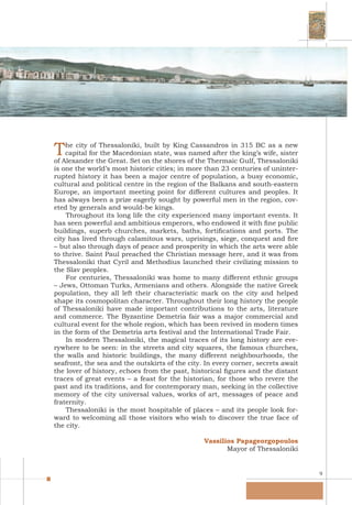 9
The city of Thessaloniki, built by King Cassandros in 315 BC as a new
capital for the Macedonian state, was named after the king’s wife, sister
of Alexander the Great. Set on the shores of the Thermaic Gulf, Thessaloniki
is one the world’s most historic cities; in more than 23 centuries of uninter-
rupted history it has been a major centre of population, a busy economic,
cultural and political centre in the region of the Balkans and south-eastern
Europe, an important meeting point for different cultures and peoples. It
has always been a prize eagerly sought by powerful men in the region, cov-
eted by generals and would-be kings.
Throughout its long life the city experienced many important events. It
has seen powerful and ambitious emperors, who endowed it with fine public
buildings, superb churches, markets, baths, fortifications and ports. The
city has lived through calamitous wars, uprisings, siege, conquest and fire
– but also through days of peace and prosperity in which the arts were able
to thrive. Saint Paul preached the Christian message here, and it was from
Thessaloniki that Cyril and Methodius launched their civilizing mission to
the Slav peoples.
For centuries, Thessaloniki was home to many different ethnic groups
– Jews, Ottoman Turks, Armenians and others. Alongside the native Greek
population, they all left their characteristic mark on the city and helped
shape its cosmopolitan character. Throughout their long history the people
of Thessaloniki have made important contributions to the arts, literature
and commerce. The Byzantine Demetria fair was a major commercial and
cultural event for the whole region, which has been revived in modern times
in the form of the Demetria arts festival and the International Trade Fair.
In modern Thessaloniki, the magical traces of its long history are eve-
rywhere to be seen: in the streets and city squares, the famous churches,
the walls and historic buildings, the many different neighbourhoods, the
seafront, the sea and the outskirts of the city. In every corner, secrets await
the lover of history, echoes from the past, historical figures and the distant
traces of great events – a feast for the historian, for those who revere the
past and its traditions, and for contemporary man, seeking in the collective
memory of the city universal values, works of art, messages of peace and
fraternity.
Thessaloniki is the most hospitable of places – and its people look for-
ward to welcoming all those visitors who wish to discover the true face of
the city.
Vassilios Papageorgopoulos
Mayor of Thessaloniki
 