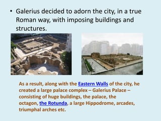 • Galerius decided to adorn the city, in a true
Roman way, with imposing buildings and
structures.
As a result, along with the Eastern Walls of the city, he
created a large palace complex – Galerius Palace –
consisting of huge buildings, the palace, the
octagon, the Rotunda, a large Hippodrome, arcades,
triumphal arches etc.
 