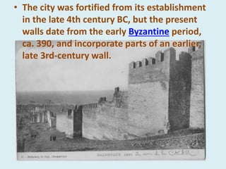 • The city was fortified from its establishment
in the late 4th century BC, but the present
walls date from the early Byzantine period,
ca. 390, and incorporate parts of an earlier,
late 3rd-century wall.
 
