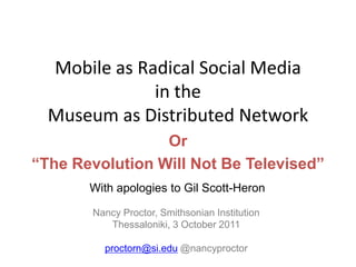 Mobile as Radical Social Media in theMuseum as Distributed Network Or “The Revolution Will Not Be Televised” With apologies to Gil Scott-Heron Nancy Proctor, Smithsonian Institution Thessaloniki, 3 October 2011 proctorn@si.edu @nancyproctor 