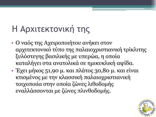 Η Αρχιτεκτονική της
• Ο ναός της Αχειροποιήτου ανήκει στον
αρχιτεκτονικό τύπο της παλαιοχριστιανική τρίκλιτης
ξυλόστεγης βασιλικής με υπερώα, η οποία
καταλήγει στα ανατολικά σε ημικυκλική αψίδα.
• Έχει μήκος 51,90 μ. και πλάτος 30,80 μ. και είναι
κτισμένος με την κλασσική παλαιοχριστιανική
τοιχοποιία στην οποία ζώνες λιθοδομής
εναλλάσσονται με ζώνες πλινθοδομής.
 