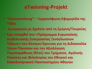 eTwinning-Projekt
o “Klassenzeitung” – Γερμανόφωνη Εφημερίδα της
Τάξης
o Συνεργασία με Σχολείο από τη Σμύρνη/Τουρκίας
o Έχει ενταχθεί στο «Πρόγραμμα Ευρωπαϊκής
Διαδικτυακής Συνεργασίας Ξενόγλωσσων
Τάξεων» του Κέντρου Έρευνας για τη Διδασκαλία
Ξένων Γλωσσών και την Αξιολόγηση
Γλωσσομάθειας (RCeL) του Τμήματος Αγγλικής
Γλώσσας και Φιλολογίας του Εθνικού και
Καποδιστριακού Πανεπιστημίου Αθηνών
 