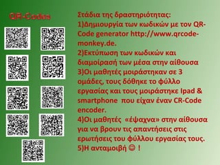 Στάδια της δραστηριότητας:
1)Δημιουργία των κωδικών με τον QR-
Code generator http://www.qrcode-
monkey.de.
2)Εκτύπωση των κωδικών και
διαμοίρασή των μέσα στην αίθουσα
3)Οι μαθητές μοιράστηκαν σε 3
ομάδες, τους δόθηκε το φύλλο
εργασίας και τους μοιράστηκε Ipad &
smartphone που είχαν έναν CR-Code
encoder.
4)Οι μαθητές «έψαχνα» στην αίθουσα
για να βρουν τις απαντήσεις στις
ερωτήσεις του φύλλου εργασίας τους.
5)Η ανταμοιβή  !
 