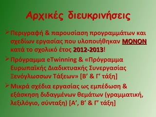 Αρχικές διευκρινήσεις
Περιγραφή & παρουσίαση προγραμμάτων και
σχεδίων εργασίας που υλοποιήθηκαν ΜΟΝΟΝΜΟΝΟΝ
κατά το σχολικό έτος 2012-20132012-2013!
Πρόγραμμα eTwinning & «Πρόγραμμα
Ευρωπαϊκής Διαδικτυακής Συνεργασίας
Ξενόγλωσσων Τάξεων» [Β’ & Γ’ τάξη]
Μικρά σχέδια εργασίας ως εμπέδωση &
εξάσκηση διδαγμένων θεμάτων (γραμματική,
λεξιλόγιο, σύνταξη) [Α’, Β’ & Γ’ τάξη]
 