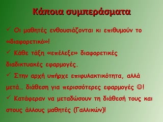 Κάποια συμπεράσματαΚάποια συμπεράσματα
 Οι μαθητές ενθουσιάζονται κι επιθυμούν το
«διαφορετικό»!
 Κάθε τάξη «επέλεξε» διαφορετικές
διαδικτυακές εφαρμογές.
 Στην αρχή υπήρχε επιφυλακτικότητα, αλλά
μετά… διάθεση για περισσότερες εφαρμογές !
 Κατάφεραν να μεταδώσουν τη διάθεσή τους και
στους άλλους μαθητές (Γαλλικών)!
 