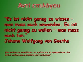 ““Es ist nicht genug zu wissen –Es ist nicht genug zu wissen –
man muss auch anwenden. Es istman muss auch anwenden. Es ist
nicht genug zu wollen – man mussnicht genug zu wollen – man muss
auch tun.“auch tun.“
Johann Wolfgang von GoetheJohann Wolfgang von Goethe
[Δεν φτάνει να γνωρίζουμε, μα πρέπει και να εφαρμόζουμε. Δεν[Δεν φτάνει να γνωρίζουμε, μα πρέπει και να εφαρμόζουμε. Δεν
φτάνει να θέλουμε, μα πρέπει και να κάνουμε]φτάνει να θέλουμε, μα πρέπει και να κάνουμε]
 