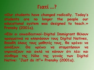 Γιατί …?
«Our students have changed radically. Today’s
students are no longer the people our
educational system was designed to teach.»
Prensky (2001a).
«Εάν οι εκπαιδευτικοί-Digital Immigrant θέλουν
πραγματικά να πλησιάσουν τους Digital Natives,
δηλαδή όλους τους μαθητές τους, θα πρέπει να
αλλάξουν. Θα πρέπει να σταματήσουν να
γκρινιάζουν και απλά να κάνουν ότι λέει και
σύνθημα της Nike της γενιάς των Digital
Native: “Just do it!”» Prensky (2001a).
 