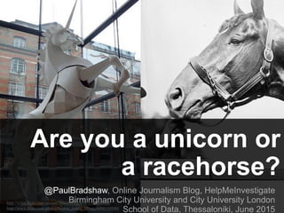 Are you a unicorn or
a racehorse?
@PaulBradshaw, Online Journalism Blog, HelpMeInvestigate
Birmingham City University and City University London
School of Data, Thessaloniki, June 2015
http://www.flickr.com/photos/30804458@N08/3316400889/
http://www.flickr.com/photos/boston_public_library/6990109980/
 