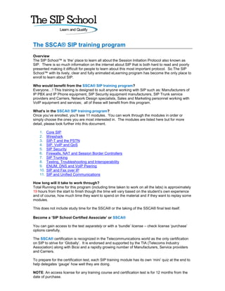 The SSCA® SIP training program
Overview
The SIP School™ is ‘the’ place to learn all about the Session Initiation Protocol also known as
SIP. There is so much information on the internet about SIP that is both hard to read and poorly
presented making it difficult for people to learn about this most important protocol. So The SIP
School™ with its lively, clear and fully animated eLearning program has become the only place to
enroll to learn about SIP.

Who would benefit from the SSCA® SIP training program?
Everyone…! This training is designed to suit anyone working with SIP such as: Manufacturers of
IP PBX and IP Phone equipment, SIP Security equipment manufacturers, SIP Trunk service
providers and Carriers, Network Design specialists, Sales and Marketing personnel working with
VoIP equipment and services; all of these will benefit from this program.

What’s in the SSCA® SIP training program?
Once you’ve enrolled, you’ll see 11 modules. You can work through the modules in order or
simply choose the ones you are most interested in. The modules are listed here but for more
detail, please look further into this document.

    1.    Core SIP
    2.    Wireshark
    3.    SIP-T and the PSTN
    4.    SIP, VoIP and QoS
    5.    SIP Security
    6.    Firewalls, NAT and Session Border Controllers
    7.    SIP Trunking
    8.    Testing, Troubleshooting and Interoperability
    9.    ENUM, DNS and VoIP Peering
    10.   SIP and Fax over IP
    11.   SIP and Unified Communications

How long will it take to work through?
Total Running time for this program (including time taken to work on all the labs) is approximately
19 hours from the start to finish though the time will vary based on the student’s own experience
and of course, how much time they want to spend on the material and if they want to replay some
modules.

This does not include study time for the SSCA® or the taking of the SSCA® final test itself.

Become a ‘SIP School Certified Associate’ or SSCA®

You can gain access to the test separately or with a ‘bundle’ license – check license ‘purchase’
options carefully.

The SSCA® certification is recognized in the Telecommunications world as the only certification
on SIP to strive for ‘Globally’. It is endorsed and supported by the TIA (Telecoms Industry
Association) along with Bicsi and a rapidly growing number of Manufacturers, Service providers
and Carriers.

To prepare for the certification test, each SIP training module has its own ‘mini’ quiz at the end to
help delegates ‘gauge’ how well they are doing.

NOTE: An access license for any training course and certification test is for 12 months from the
date of purchase.
 