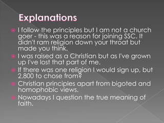






I follow the principles but I am not a church
goer - this was a reason for joining SSC. It
didn't ram religion down your throat but
made you think.
I was raised as a Christian but as I've grown
up I've lost that part of me.
If there was one religion I would sign up, but
2,800 to chose from?
Christian principles apart from bigoted and
homophobic views.
Nowadays I question the true meaning of
faith.

 