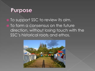 To support SSC to review its aim.
 To form a consensus on the future
direction, without losing touch with the
SSC’s historical roots and ethos.


 