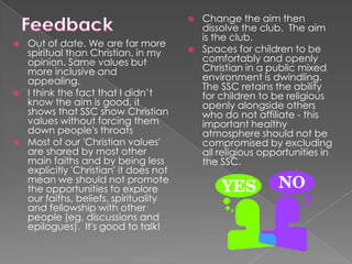 






Out of date. We are far more
spiritual than Christian, in my
opinion. Same values but
more inclusive and
appealing.
I think the fact that I didn’t
know the aim is good, it
shows that SSC show Christian
values without forcing them
down people's throats
Most of our 'Christian values'
are shared by most other
main faiths and by being less
explicitly 'Christian' it does not
mean we should not promote
the opportunities to explore
our faiths, beliefs, spirituality
and fellowship with other
people (eg, discussions and
epilogues). It's good to talk!



Change the aim then
dissolve the club. The aim
is the club.
Spaces for children to be
comfortably and openly
Christian in a public mixed
environment is dwindling.
The SSC retains the ability
for children to be religious
openly alongside others
who do not affiliate - this
important healthy
atmosphere should not be
compromised by excluding
all religious opportunities in
the SSC.

 