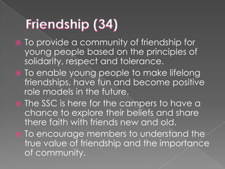 To provide a community of friendship for
young people based on the principles of
solidarity, respect and tolerance.
 To enable young people to make lifelong
friendships, have fun and become positive
role models in the future.
 The SSC is here for the campers to have a
chance to explore their beliefs and share
there faith with friends new and old.
 To encourage members to understand the
true value of friendship and the importance
of community.


 