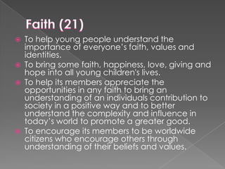 






To help young people understand the
importance of everyone’s faith, values and
identities.
To bring some faith, happiness, love, giving and
hope into all young children's lives.
To help its members appreciate the
opportunities in any faith to bring an
understanding of an individuals contribution to
society in a positive way and to better
understand the complexity and influence in
today’s world to promote a greater good.
To encourage its members to be worldwide
citizens who encourage others through
understanding of their beliefs and values.

 